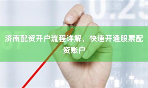 济南配资开户流程详解，快速开通股票配资账户