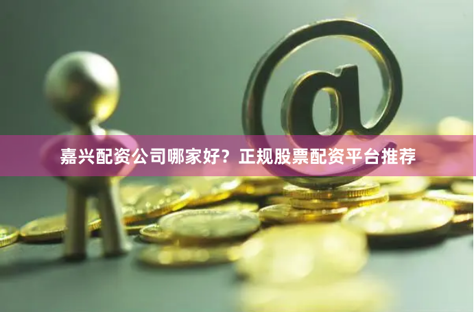 嘉兴配资公司哪家好？正规股票配资平台推荐
