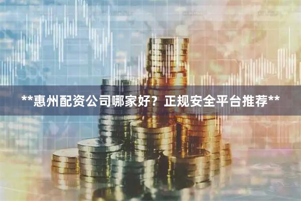 **惠州配资公司哪家好？正规安全平台推荐**