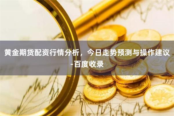 黄金期货配资行情分析，今日走势预测与操作建议-百度收录