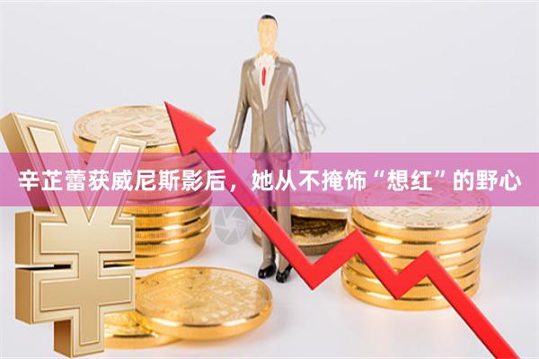 辛芷蕾获威尼斯影后，她从不掩饰“想红”的野心
