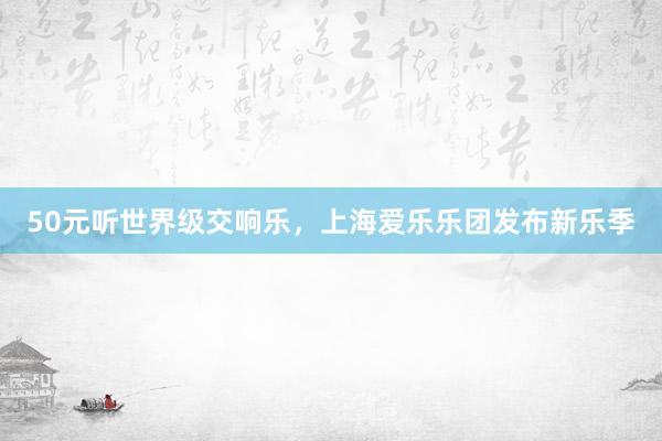 50元听世界级交响乐，上海爱乐乐团发布新乐季